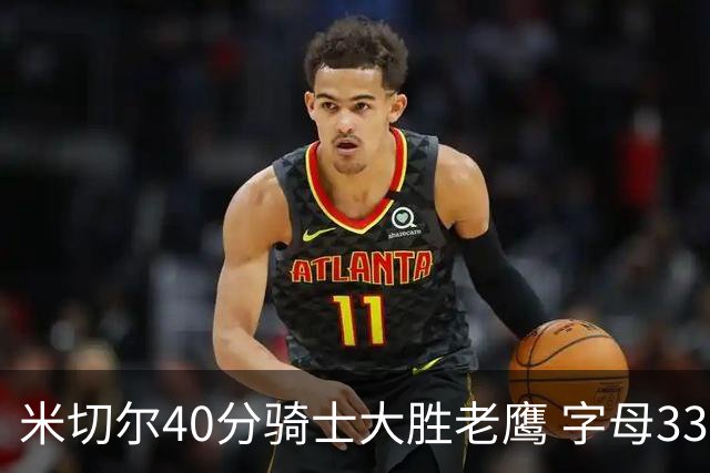 米切尔40分骑士大胜老鹰 字母33+10雄鹿灭热火