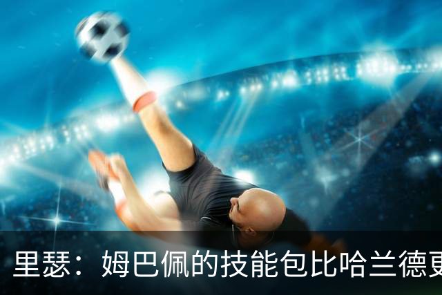 里瑟：姆巴佩的技能包比哈兰德更多，但建队基石的话我会选后者