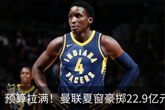 预算拉满！曼联夏窗豪掷22.9亿元，四大引援目标各有进展与阻碍